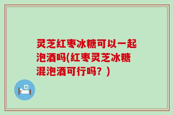 灵芝红枣冰糖可以一起泡酒吗(红枣灵芝冰糖混泡酒可行吗？)