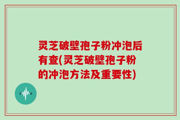 灵芝破壁孢子粉冲泡后有查(灵芝破壁孢子粉的冲泡方法及重要性)