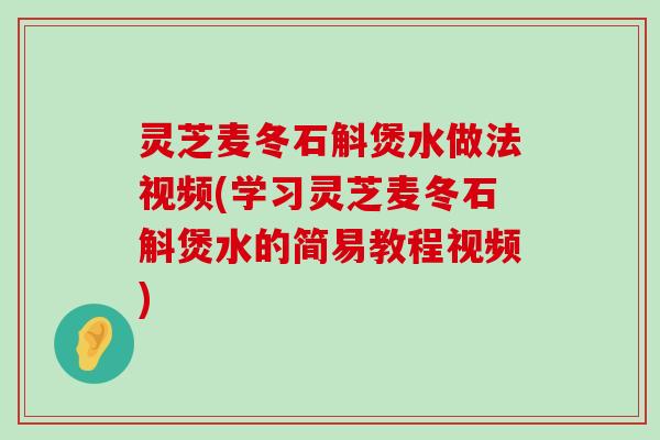 灵芝麦冬石斛煲水做法视频(学习灵芝麦冬石斛煲水的简易教程视频)