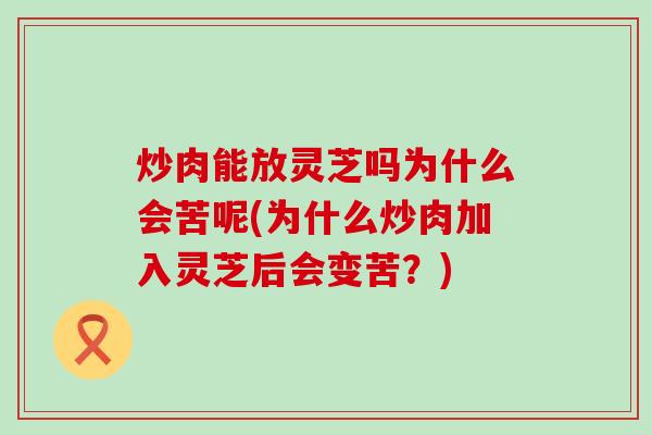 炒肉能放灵芝吗为什么会苦呢(为什么炒肉加入灵芝后会变苦？)