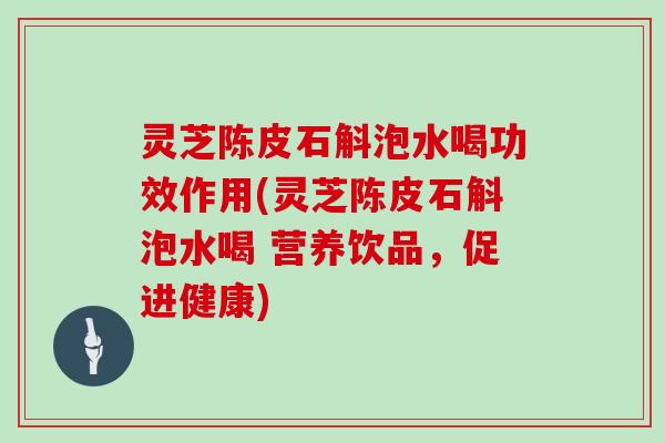 灵芝陈皮石斛泡水喝功效作用(灵芝陈皮石斛泡水喝 营养饮品，促进健康)