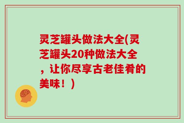 灵芝罐头做法大全(灵芝罐头20种做法大全，让你尽享古老佳肴的美味！)