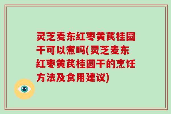 灵芝麦东红枣黄芪桂圆干可以煮吗(灵芝麦东红枣黄芪桂圆干的烹饪方法及食用建议)