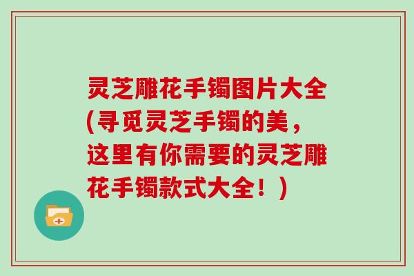 灵芝雕花手镯图片大全(寻觅灵芝手镯的美，这里有你需要的灵芝雕花手镯款式大全！)