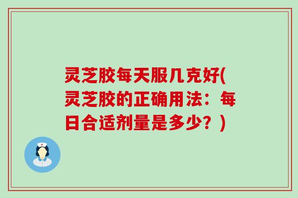 灵芝胶每天服几克好(灵芝胶的正确用法：每日合适剂量是多少？)