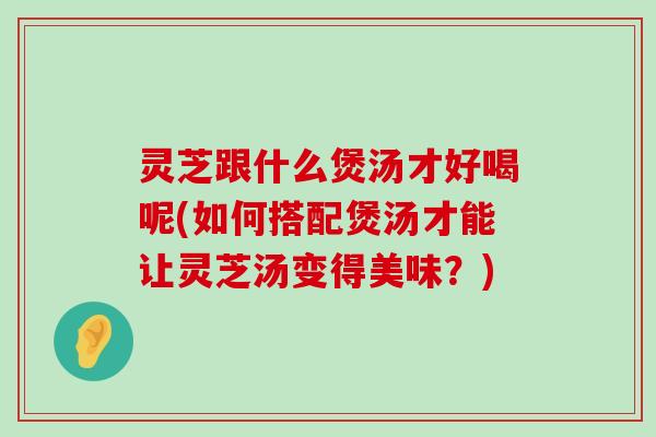 灵芝跟什么煲汤才好喝呢(如何搭配煲汤才能让灵芝汤变得美味？)