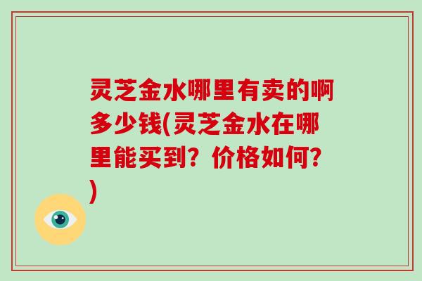 灵芝金水哪里有卖的啊多少钱(灵芝金水在哪里能买到？价格如何？)