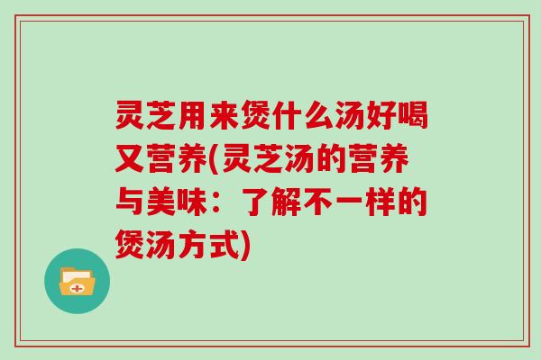 灵芝用来煲什么汤好喝又营养(灵芝汤的营养与美味：了解不一样的煲汤方式)