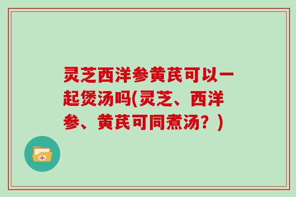 灵芝西洋参黄芪可以一起煲汤吗(灵芝、西洋参、黄芪可同煮汤？)