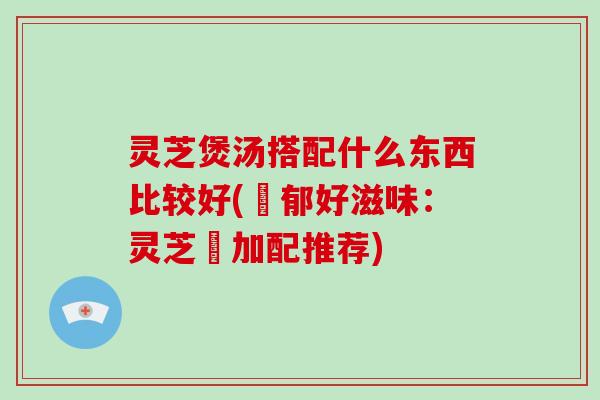 灵芝煲汤搭配什么东西比较好(濃郁好滋味：灵芝湯加配推荐)