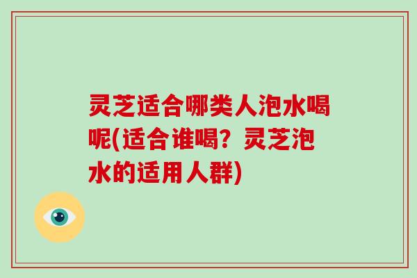 灵芝适合哪类人泡水喝呢(适合谁喝？灵芝泡水的适用人群)