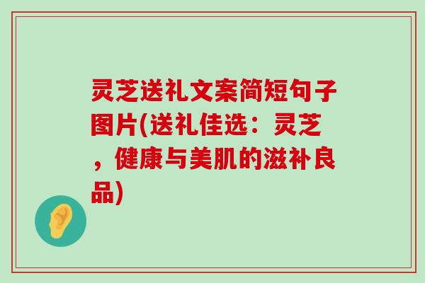 灵芝送礼文案简短句子图片(送礼佳选：灵芝，健康与美肌的滋补良品)