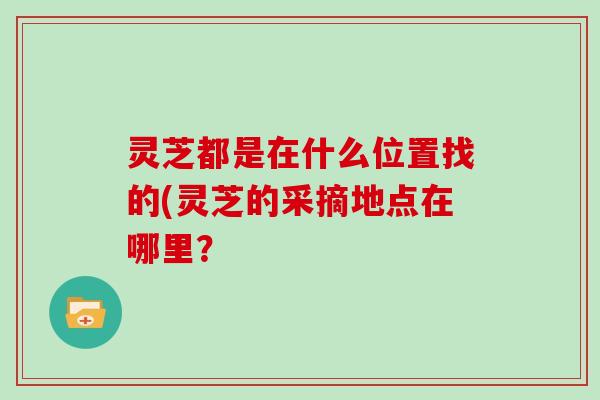 灵芝都是在什么位置找的(灵芝的采摘地点在哪里？