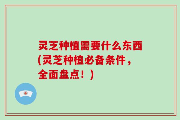 灵芝种植需要什么东西(灵芝种植必备条件，全面盘点！)