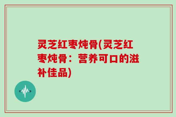 灵芝红枣炖骨(灵芝红枣炖骨：营养可口的滋补佳品)