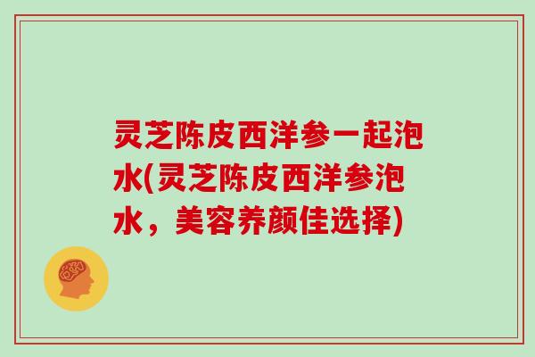 灵芝陈皮西洋参一起泡水(灵芝陈皮西洋参泡水，美容养颜佳选择)