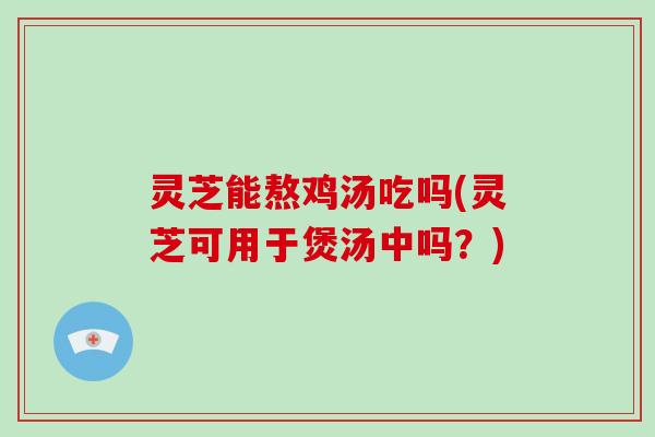 灵芝能熬鸡汤吃吗(灵芝可用于煲汤中吗？)