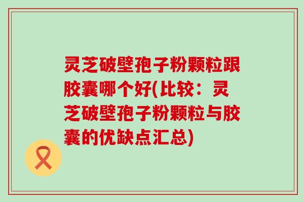 灵芝破壁孢子粉颗粒跟胶囊哪个好(比较：灵芝破壁孢子粉颗粒与胶囊的优缺点汇总)