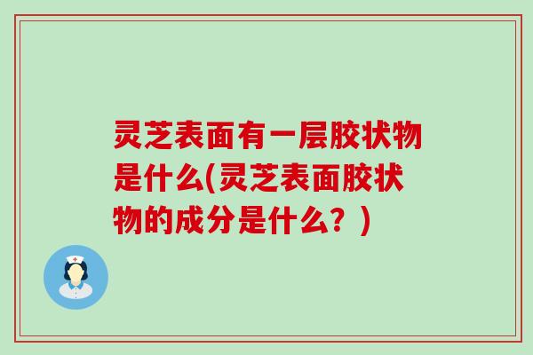 灵芝表面有一层胶状物是什么(灵芝表面胶状物的成分是什么？)