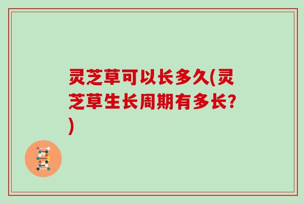 灵芝草可以长多久(灵芝草生长周期有多长？)