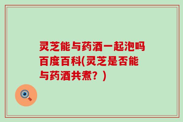 灵芝能与药酒一起泡吗百度百科(灵芝是否能与药酒共煮？)