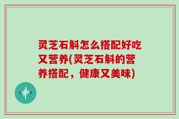 灵芝石斛怎么搭配好吃又营养(灵芝石斛的营养搭配，健康又美味)