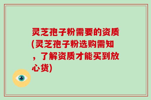 灵芝孢子粉需要的资质(灵芝孢子粉选购需知，了解资质才能买到放心货)