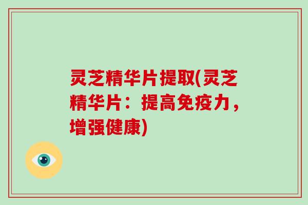 灵芝精华片提取(灵芝精华片：提高免疫力，增强健康)