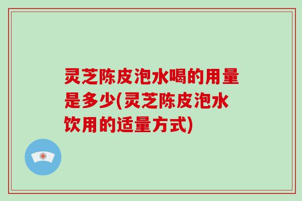 灵芝陈皮泡水喝的用量是多少(灵芝陈皮泡水饮用的适量方式)