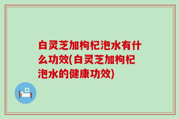 白灵芝加枸杞泡水有什么功效(白灵芝加枸杞泡水的健康功效)