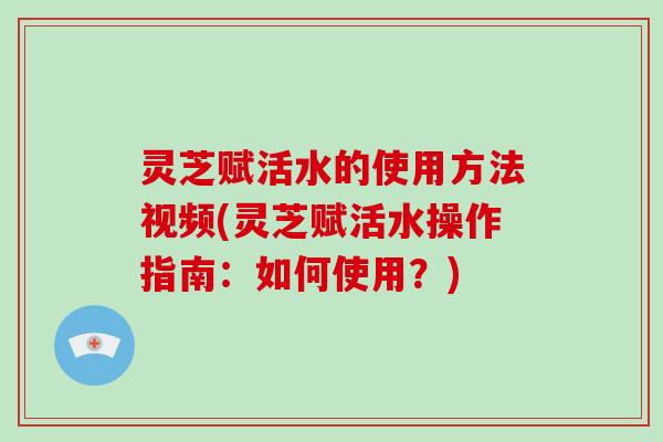 灵芝赋活水的使用方法视频(灵芝赋活水操作指南：如何使用？)