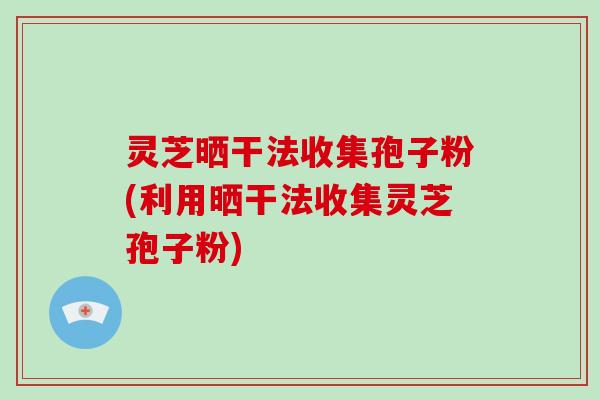 灵芝晒干法收集孢子粉(利用晒干法收集灵芝孢子粉)