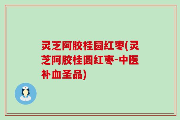 灵芝阿胶桂圆红枣(灵芝阿胶桂圆红枣-中医补圣品)