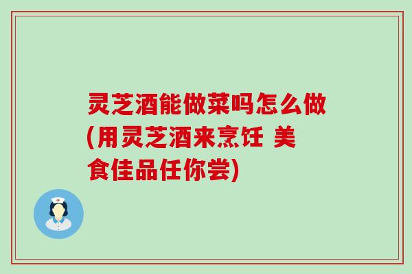 灵芝酒能做菜吗怎么做(用灵芝酒来烹饪 美食佳品任你尝)