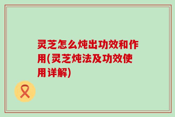 灵芝怎么炖出功效和作用(灵芝炖法及功效使用详解)