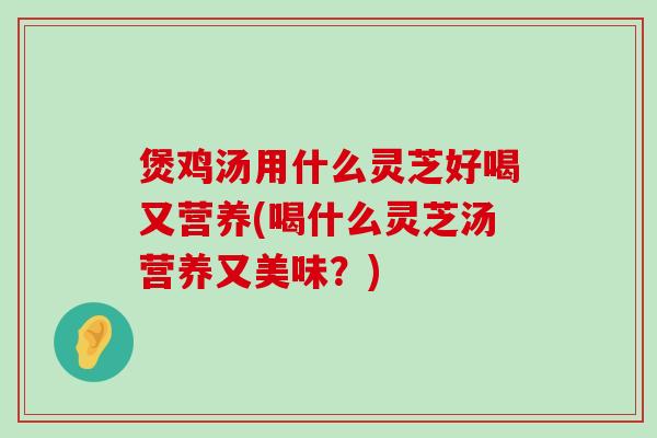 煲鸡汤用什么灵芝好喝又营养(喝什么灵芝汤营养又美味？)