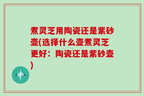 煮灵芝用陶瓷还是紫砂壶(选择什么壶煮灵芝更好：陶瓷还是紫砂壶)