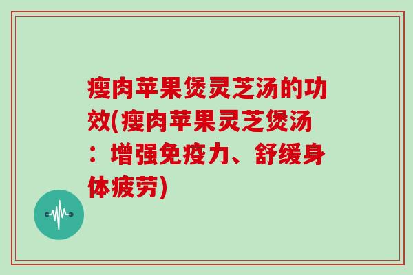 瘦肉苹果煲灵芝汤的功效(瘦肉苹果灵芝煲汤：增强免疫力、舒缓身体疲劳)