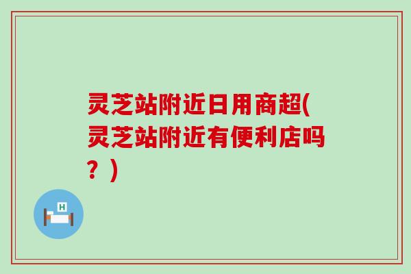 灵芝站附近日用商超(灵芝站附近有便利店吗？)