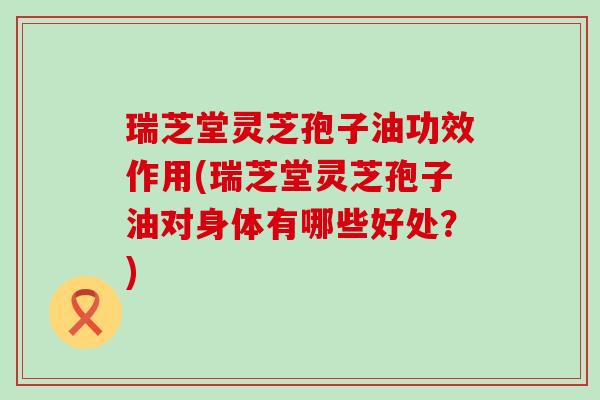 瑞芝堂灵芝孢子油功效作用(瑞芝堂灵芝孢子油对身体有哪些好处？)