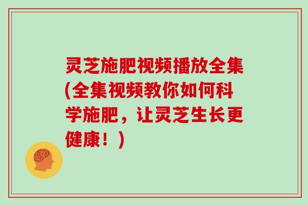 灵芝施肥视频播放全集(全集视频教你如何科学施肥，让灵芝生长更健康！)