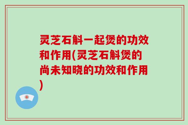 灵芝石斛一起煲的功效和作用(灵芝石斛煲的尚未知晓的功效和作用)