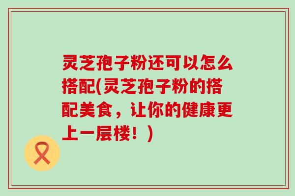 灵芝孢子粉还可以怎么搭配(灵芝孢子粉的搭配美食，让你的健康更上一层楼！)