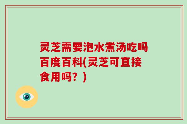 灵芝需要泡水煮汤吃吗百度百科(灵芝可直接食用吗？)