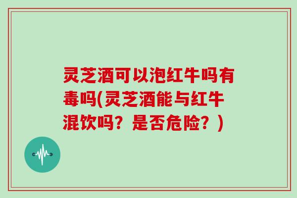 灵芝酒可以泡红牛吗有毒吗(灵芝酒能与红牛混饮吗？是否危险？)