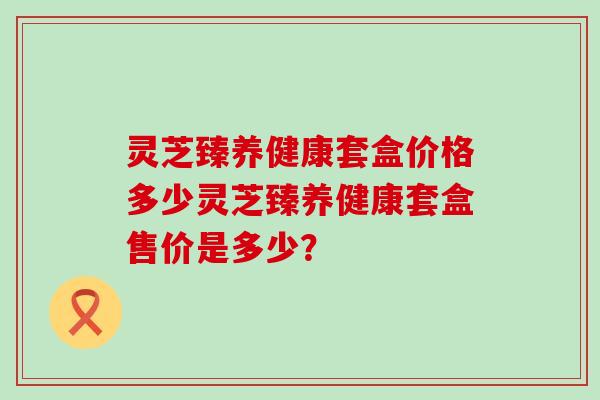 灵芝臻养健康套盒价格多少灵芝臻养健康套盒售价是多少？