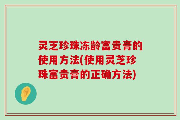 灵芝珍珠冻龄富贵膏的使用方法(使用灵芝珍珠富贵膏的正确方法)