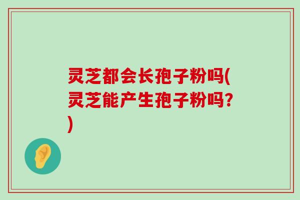 灵芝都会长孢子粉吗(灵芝能产生孢子粉吗？)