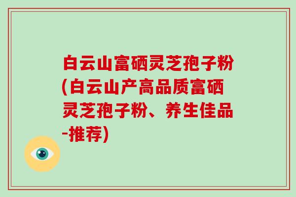 白云山富硒灵芝孢子粉(白云山产高品质富硒灵芝孢子粉、养生佳品-推荐)