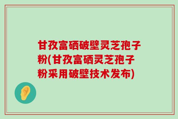 甘孜富硒破壁灵芝孢子粉(甘孜富硒灵芝孢子粉采用破壁技术发布)